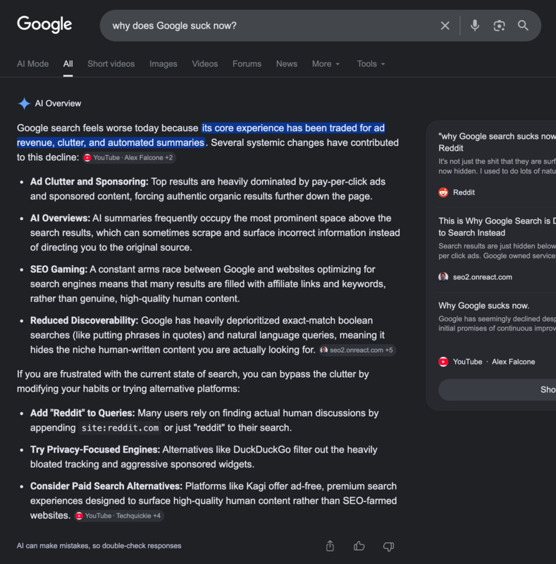 Google search feels 
worse today because its core experience has been traded for ad revenue, clutter, and 
automated summaries. Several systemic changes have contributed to this decline:Ad Clutter 
and Sponsoring: Top results are heavily dominated by pay-per-click ads and sponsored 
content, forcing authentic organic results further down the page.AI Overviews: AI 
summaries frequently occupy the most prominent space above the search results, which can 
sometimes scrape and surface incorrect information instead of directing you to the 
original source.SEO Gaming: A constant arms race between Google and websites optimizing 
for search engines means that many results are filled with affiliate links and keywords, 
rather than genuine, high-quality human content.Reduced Discoverability: Google has 
heavily deprioritized exact-match boolean searches (like putting phrases in quotes) and 
natural language queries, meaning it hides the niche human-written content you are 
actually looking for.If you are frustrated with the current state of search, you can 
bypass the clutter by modifying your habits or trying alternative platforms:Add 